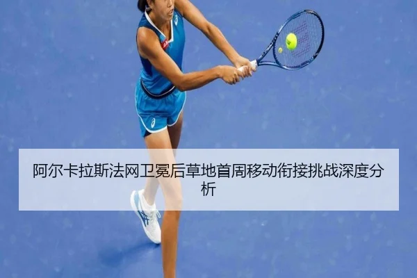 阿尔卡拉斯法网卫冕后草地首周移动衔接挑战深度分析